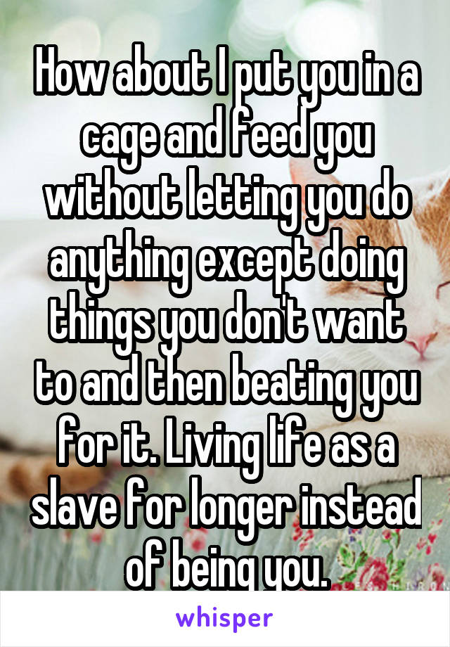 How about I put you in a cage and feed you without letting you do anything except doing things you don't want to and then beating you for it. Living life as a slave for longer instead of being you.