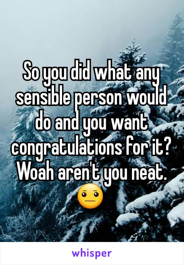 So you did what any sensible person would do and you want congratulations for it? Woah aren't you neat.😐 