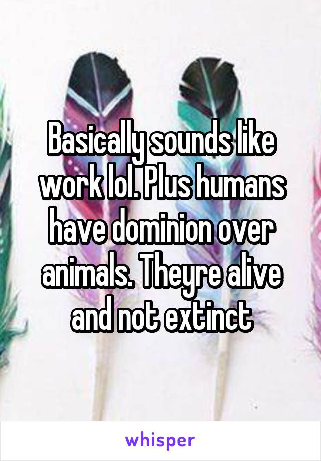 Basically sounds like work lol. Plus humans have dominion over animals. Theyre alive and not extinct