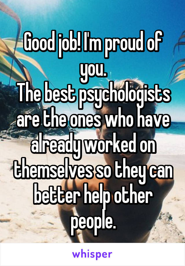 Good job! I'm proud of you.
The best psychologists are the ones who have already worked on themselves so they can better help other people.