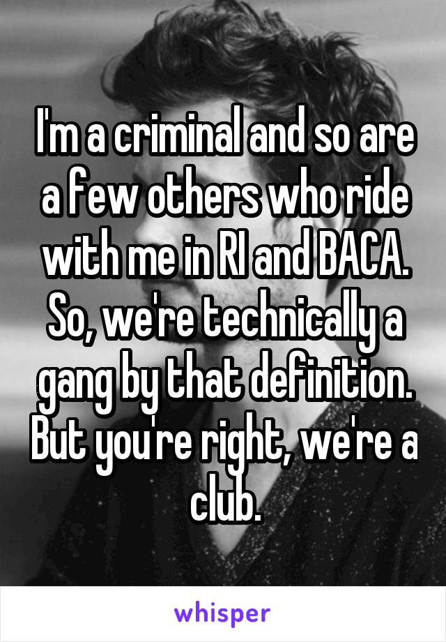 I'm a criminal and so are a few others who ride with me in RI and BACA. So, we're technically a gang by that definition. But you're right, we're a club.