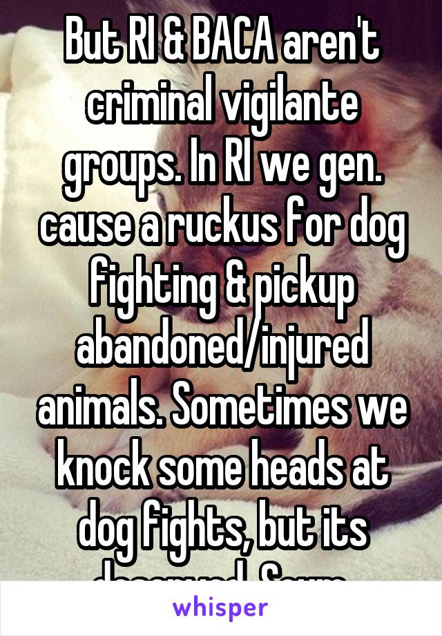 But RI & BACA aren't criminal vigilante groups. In RI we gen. cause a ruckus for dog fighting & pickup abandoned/injured animals. Sometimes we knock some heads at dog fights, but its deserved. Scum.