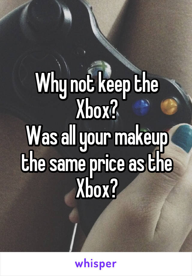 Why not keep the Xbox?
Was all your makeup the same price as the Xbox?