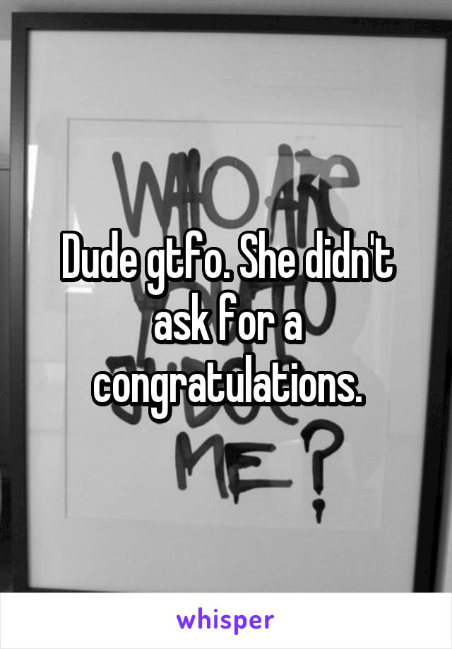 Dude gtfo. She didn't ask for a congratulations.