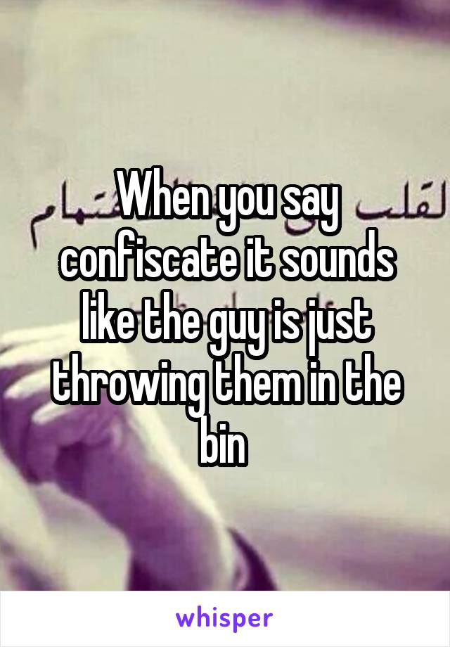 When you say confiscate it sounds like the guy is just throwing them in the bin 