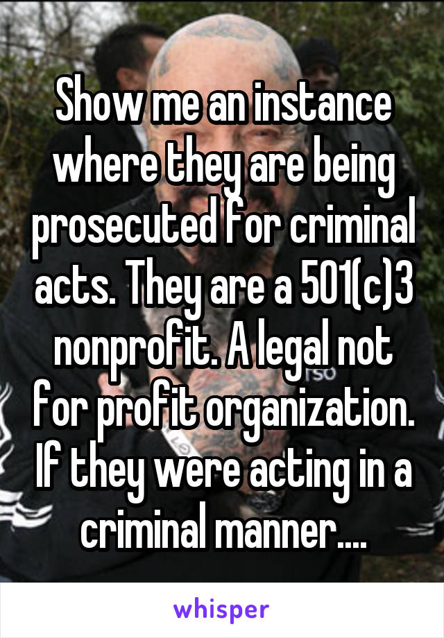 Show me an instance where they are being prosecuted for criminal acts. They are a 501(c)3 nonprofit. A legal not for profit organization. If they were acting in a criminal manner....