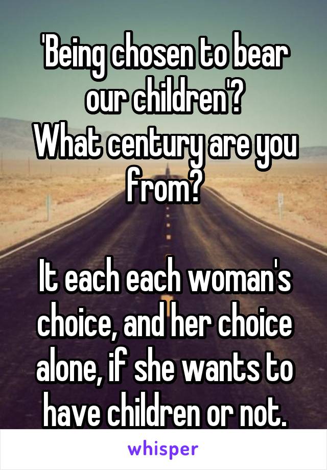 'Being chosen to bear our children'?
What century are you from?

It each each woman's choice, and her choice alone, if she wants to have children or not.