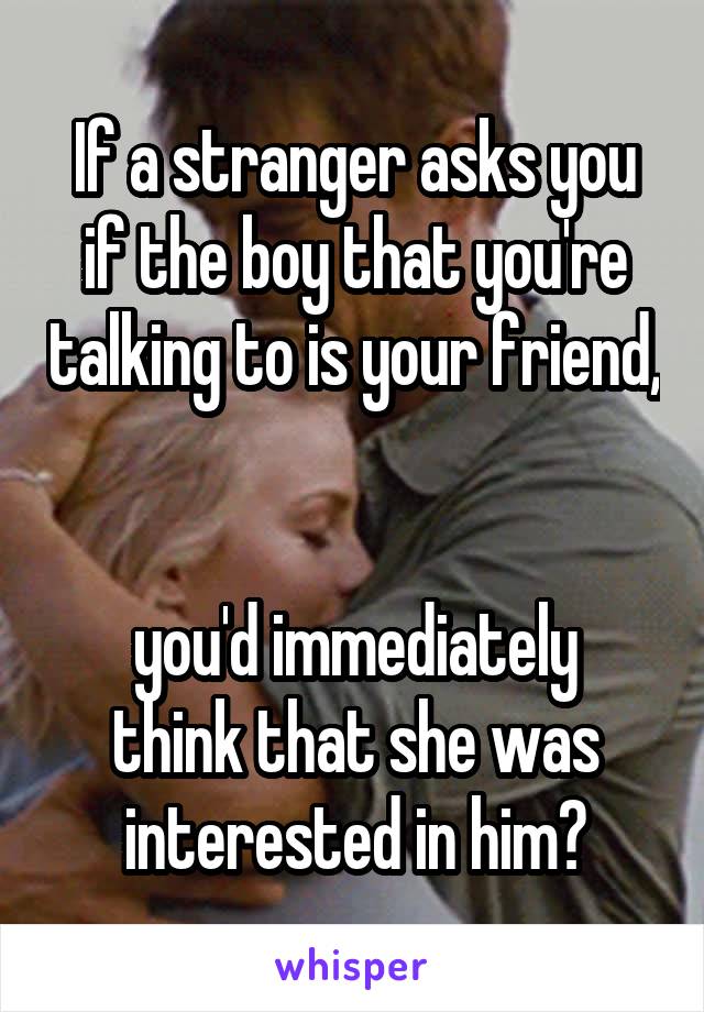 If a stranger asks you if the boy that you're talking to is your friend, 

you'd immediately think that she was interested in him?