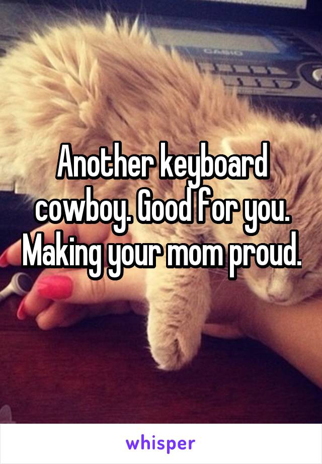 Another keyboard cowboy. Good for you. Making your mom proud. 