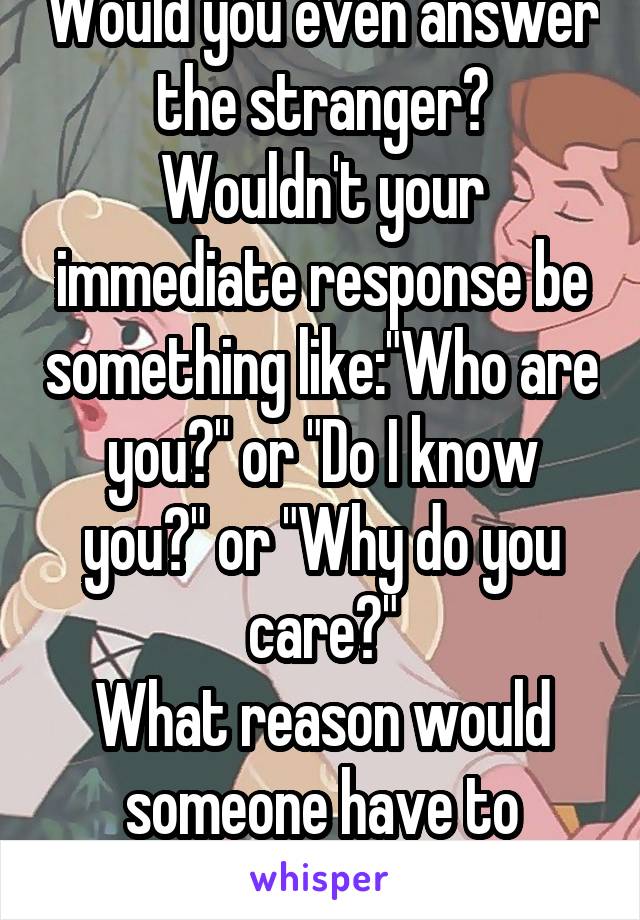 Would you even answer the stranger?
Wouldn't your immediate response be something like:"Who are you?" or "Do I know you?" or "Why do you care?"
What reason would someone have to answer a stranger?