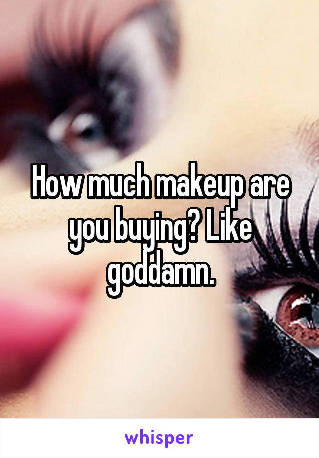 How much makeup are you buying? Like goddamn.