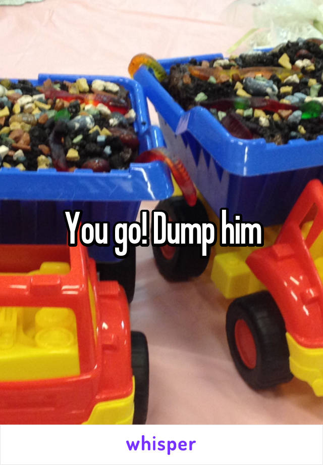 You go! Dump him