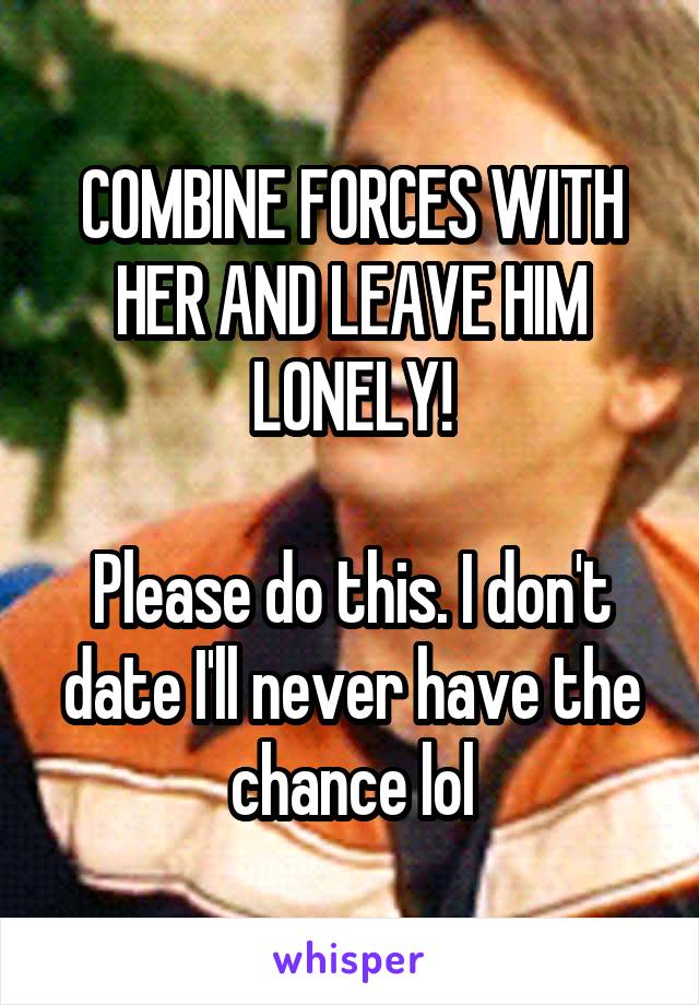 COMBINE FORCES WITH HER AND LEAVE HIM LONELY!

Please do this. I don't date I'll never have the chance lol