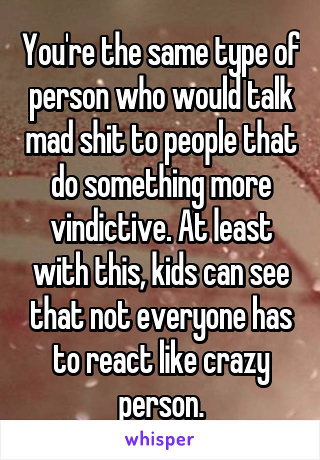 You're the same type of person who would talk mad shit to people that do something more vindictive. At least with this, kids can see that not everyone has to react like crazy person.