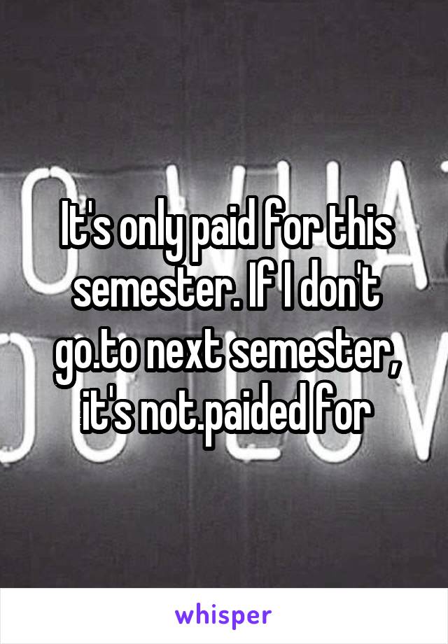 It's only paid for this semester. If I don't go.to next semester, it's not.paided for