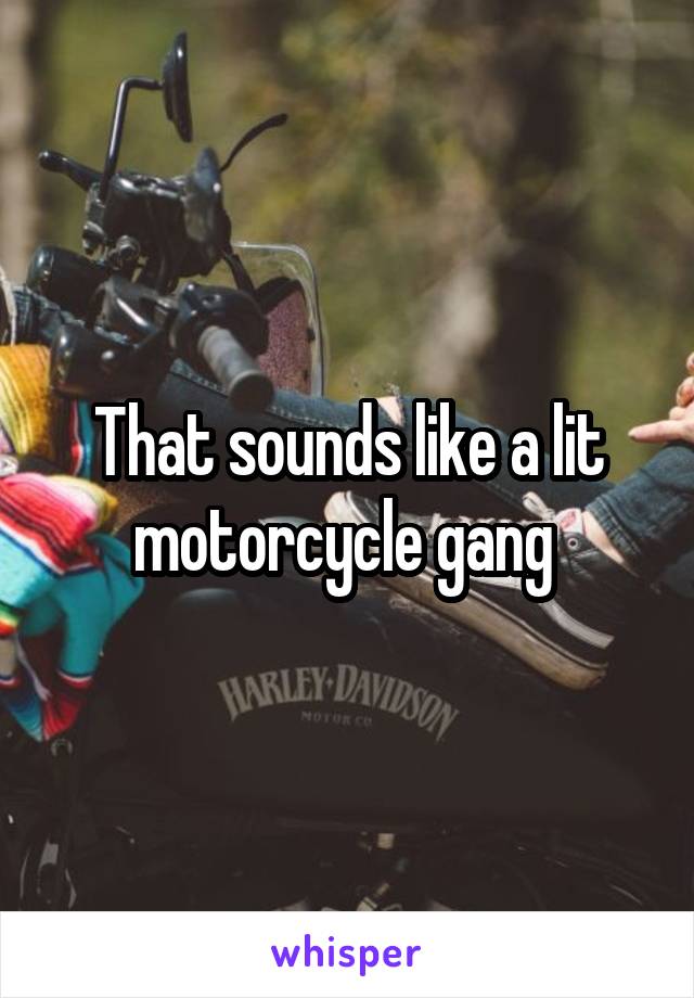 That sounds like a lit motorcycle gang 