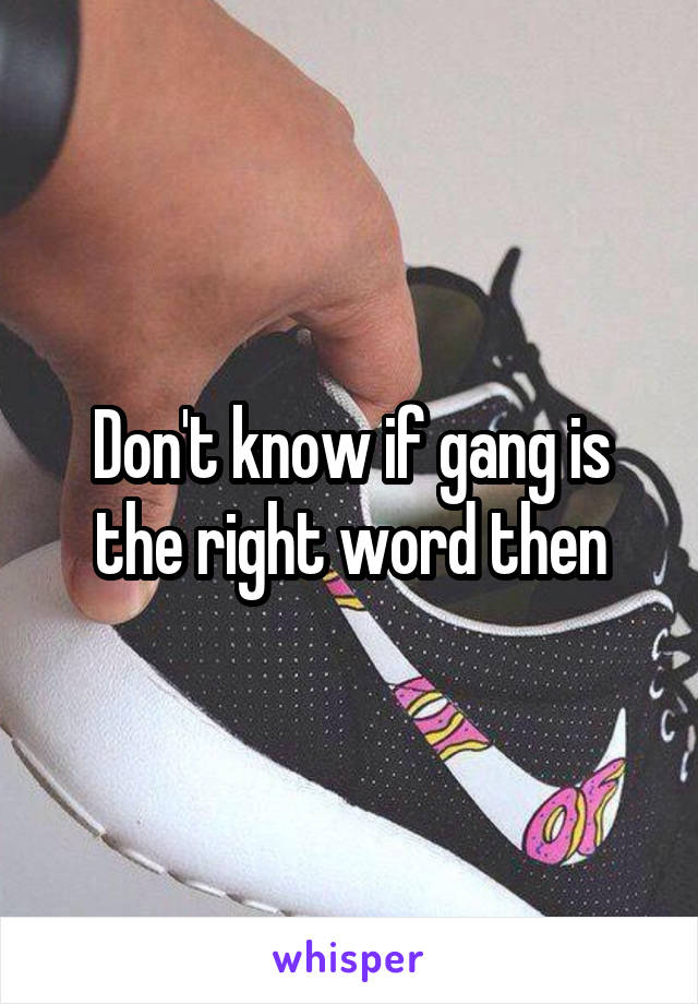 Don't know if gang is the right word then