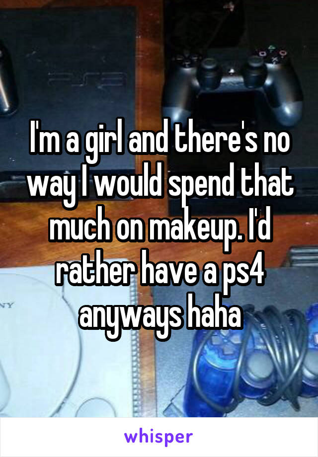 I'm a girl and there's no way I would spend that much on makeup. I'd rather have a ps4 anyways haha