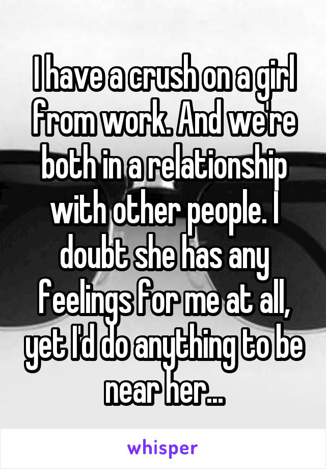 I have a crush on a girl from work. And we're both in a relationship with other people. I doubt she has any feelings for me at all, yet I'd do anything to be near her...