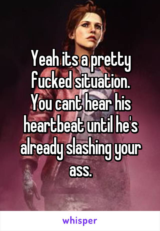 Yeah its a pretty fucked situation.
You cant hear his heartbeat until he's already slashing your ass.