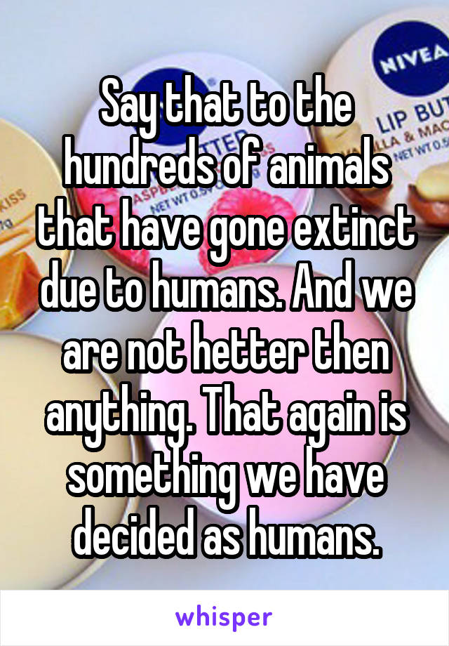 Say that to the hundreds of animals that have gone extinct due to humans. And we are not hetter then anything. That again is something we have decided as humans.