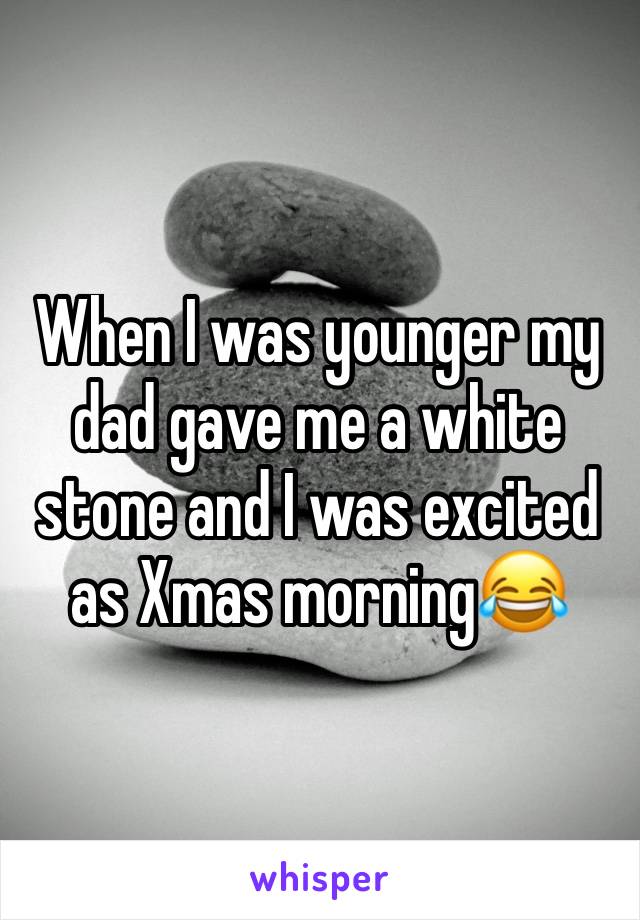 When I was younger my dad gave me a white stone and I was excited as Xmas morning😂