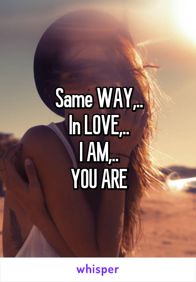 Same WAY,..
In LOVE,..
I AM,..
YOU ARE