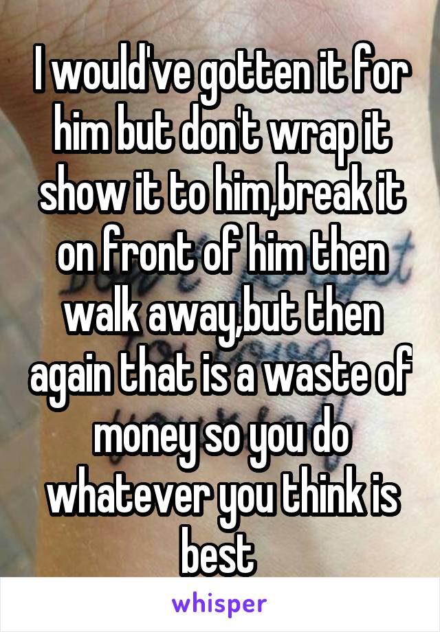 I would've gotten it for him but don't wrap it show it to him,break it on front of him then walk away,but then again that is a waste of money so you do whatever you think is best 