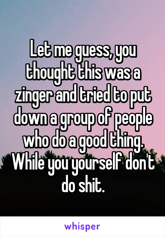 Let me guess, you thought this was a zinger and tried to put down a group of people who do a good thing. While you yourself don't do shit.