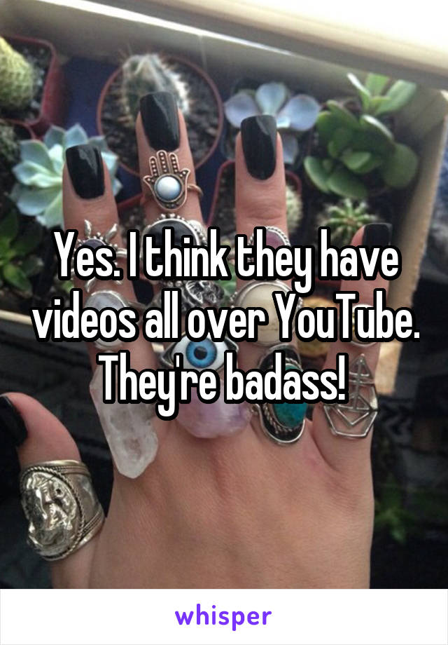 Yes. I think they have videos all over YouTube. They're badass! 