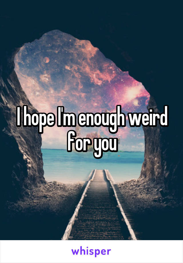 I hope I'm enough weird for you