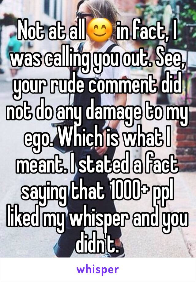 Not at all😊 in fact, I was calling you out. See, your rude comment did not do any damage to my ego. Which is what I meant. I stated a fact saying that 1000+ ppl liked my whisper and you didn't. 