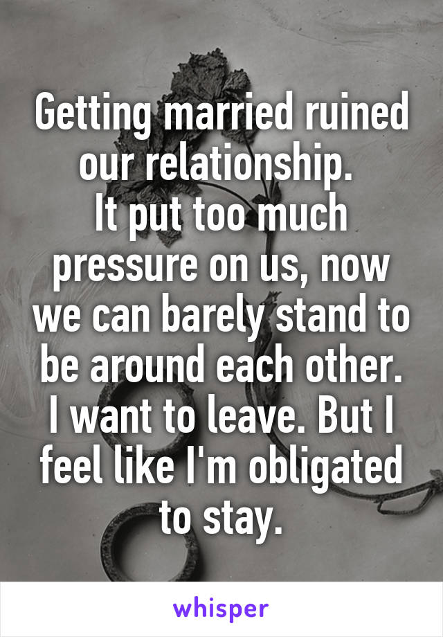Getting married ruined our relationship. 
It put too much pressure on us, now we can barely stand to be around each other.
I want to leave. But I feel like I'm obligated to stay.