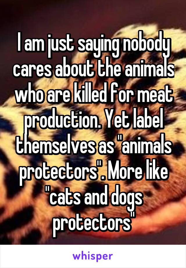 I am just saying nobody cares about the animals who are killed for meat production. Yet label themselves as "animals protectors". More like "cats and dogs protectors"