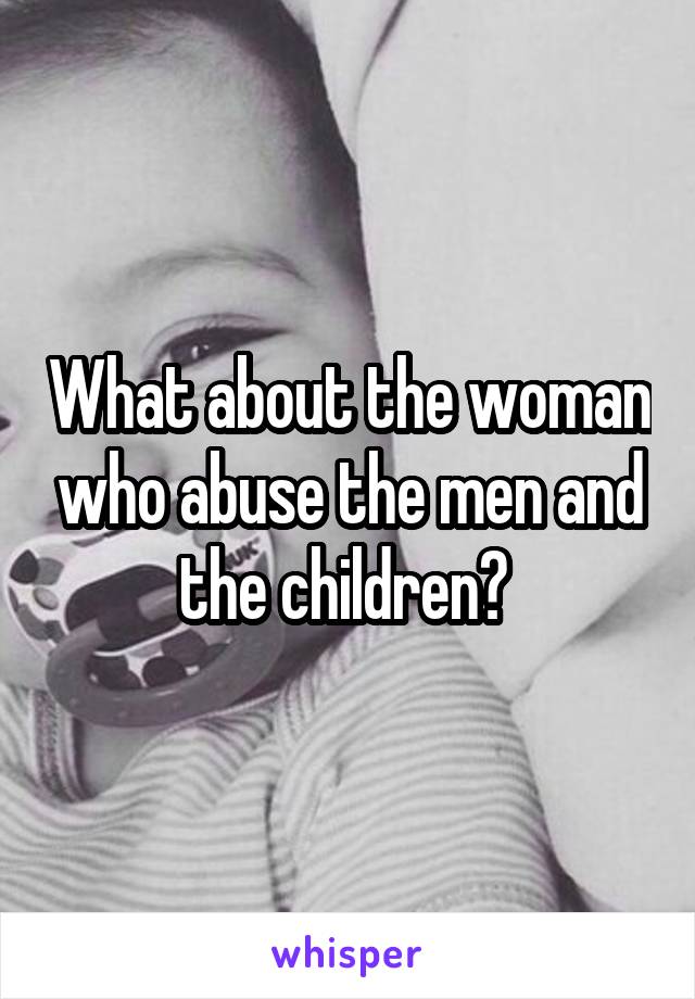 What about the woman who abuse the men and the children? 