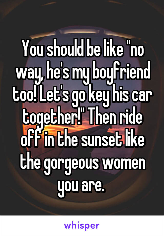 You should be like "no way, he's my boyfriend too! Let's go key his car together!" Then ride off in the sunset like the gorgeous women you are. 