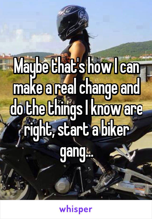 Maybe that's how I can make a real change and do the things I know are right, start a biker gang...