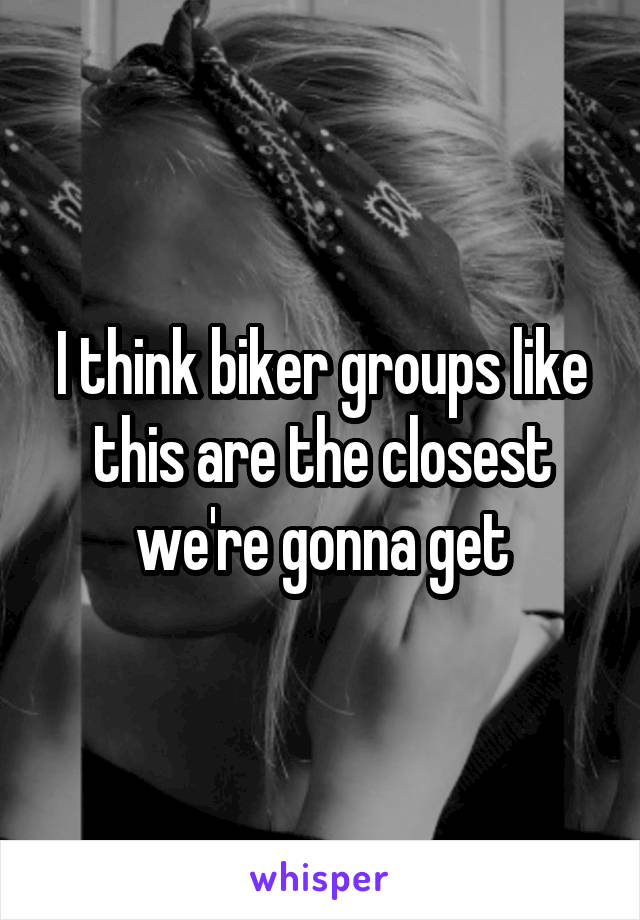 I think biker groups like this are the closest we're gonna get