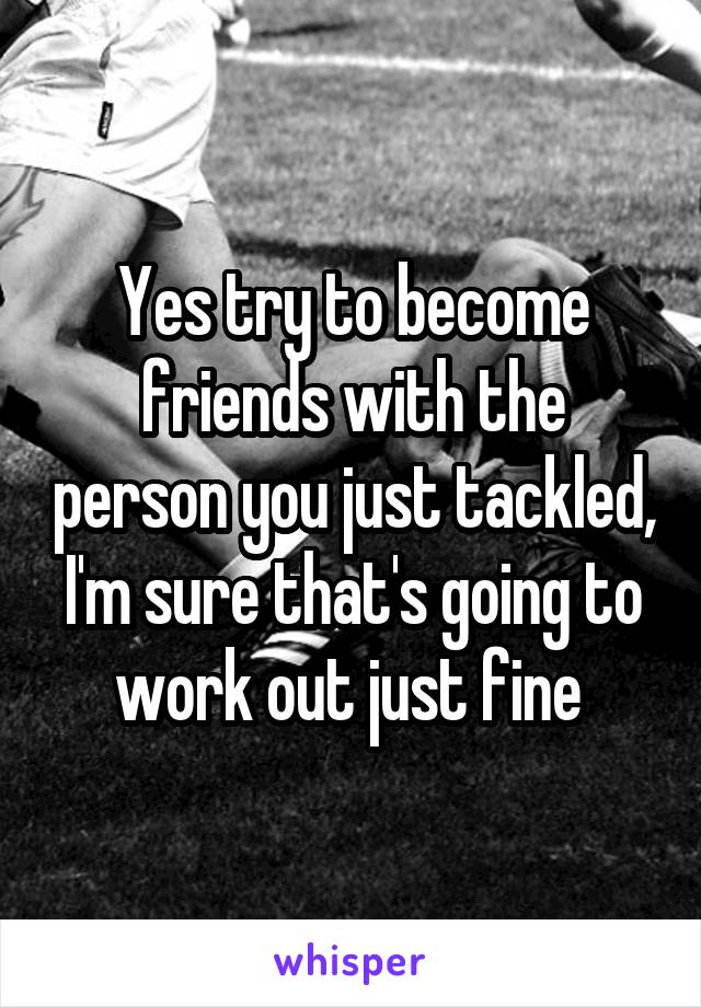 Yes try to become friends with the person you just tackled, I'm sure that's going to work out just fine 