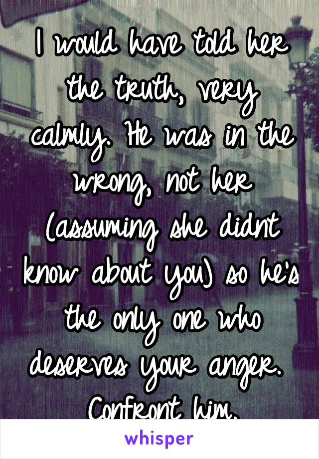 I would have told her the truth, very calmly. He was in the wrong, not her (assuming she didnt know about you) so he's the only one who deserves your anger. 
Confront him.