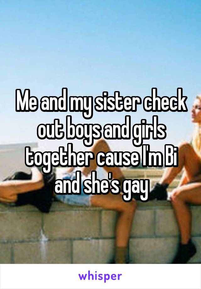 Me and my sister check out boys and girls together cause I'm Bi and she's gay