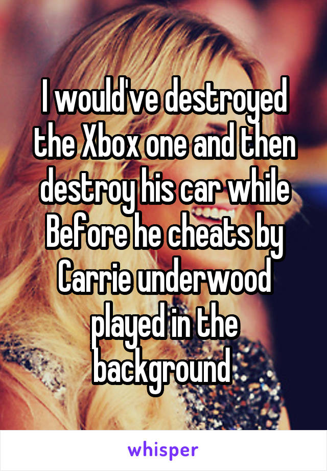 I would've destroyed the Xbox one and then destroy his car while Before he cheats by Carrie underwood played in the background 