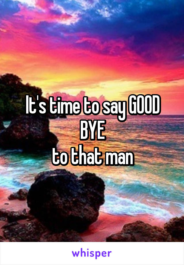 It's time to say GOOD BYE
to that man