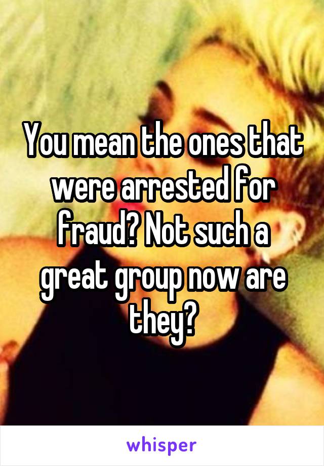 You mean the ones that were arrested for fraud? Not such a great group now are they?