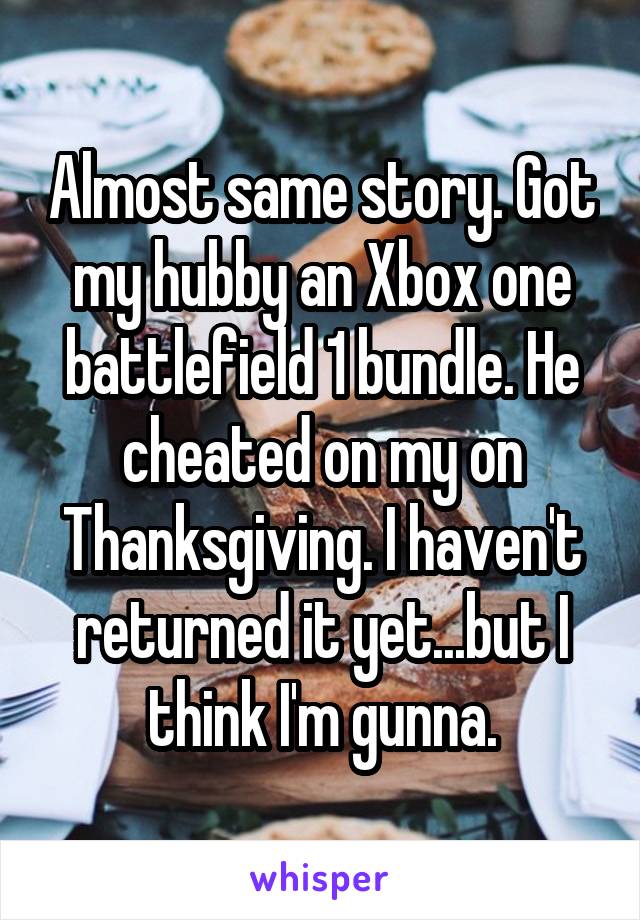 Almost same story. Got my hubby an Xbox one battlefield 1 bundle. He cheated on my on Thanksgiving. I haven't returned it yet...but I think I'm gunna.