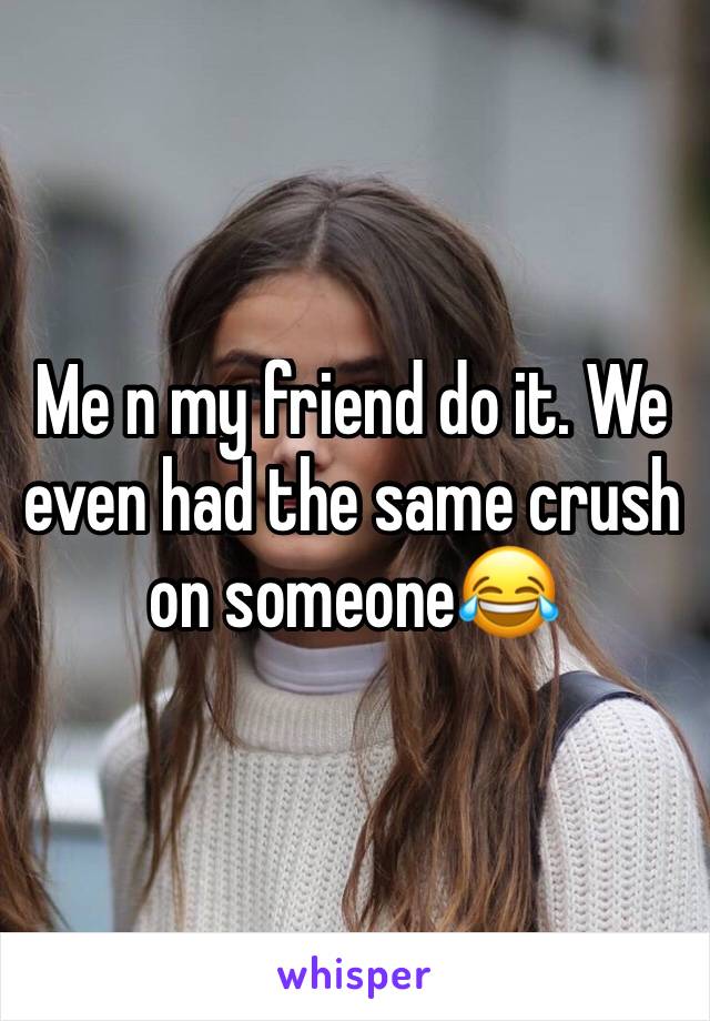 Me n my friend do it. We even had the same crush on someone😂