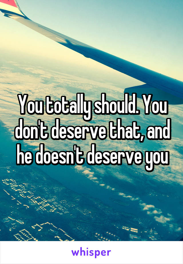 You totally should. You don't deserve that, and he doesn't deserve you