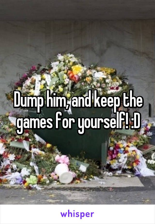 Dump him, and keep the games for yourself! :D