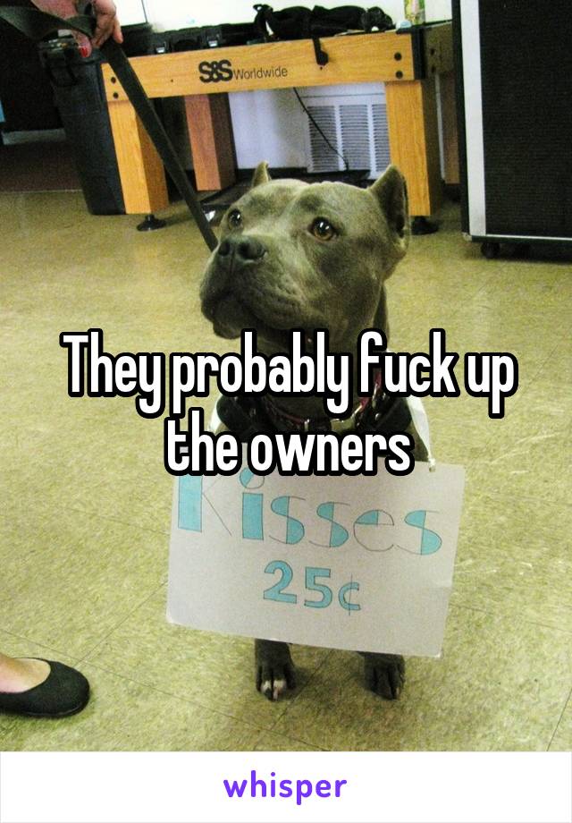 They probably fuck up the owners