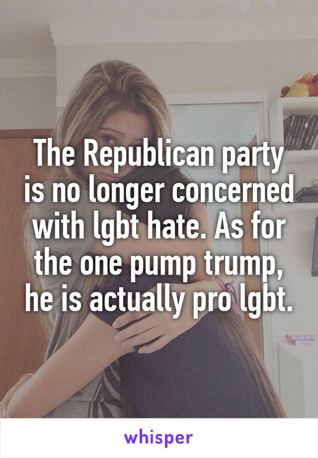 The Republican party is no longer concerned with lgbt hate. As for the one pump trump, he is actually pro lgbt.